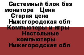 Системный блок без монитора › Цена ­ 3 000 › Старая цена ­ 4 000 - Нижегородская обл. Компьютеры и игры » Настольные компьютеры   . Нижегородская обл.